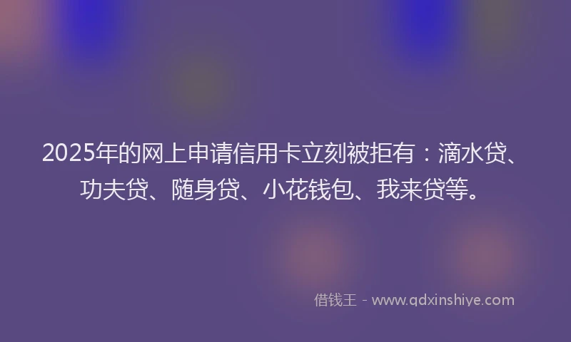 2025年的网上申请信用卡立刻被拒有：滴水贷、功夫贷、随身贷、小花钱包、我来贷等。