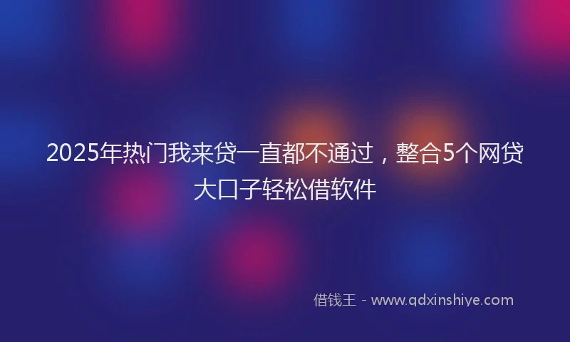 2025年热门我来贷一直都不通过，整合5个网贷大口子轻松借软件