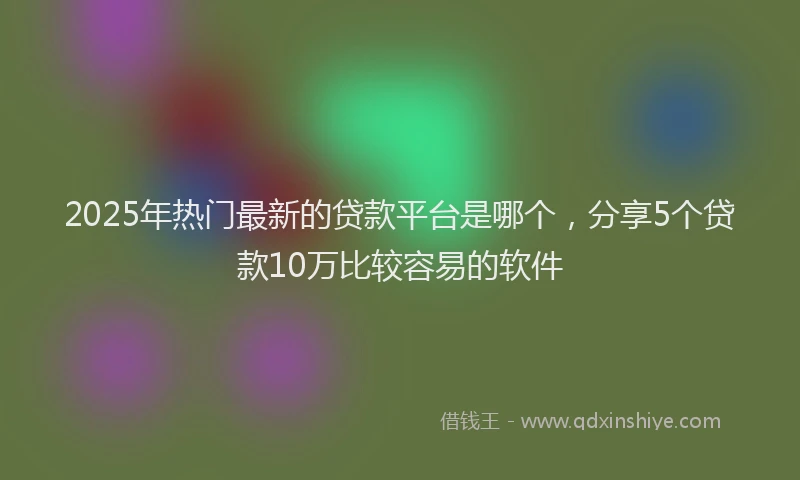 2025年热门最新的贷款平台是哪个，分享5个贷款10万比较容易的软件