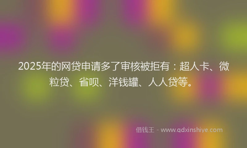 2025年的网贷申请多了审核被拒有：超人卡、微粒贷、省呗、洋钱罐、人人贷等。
