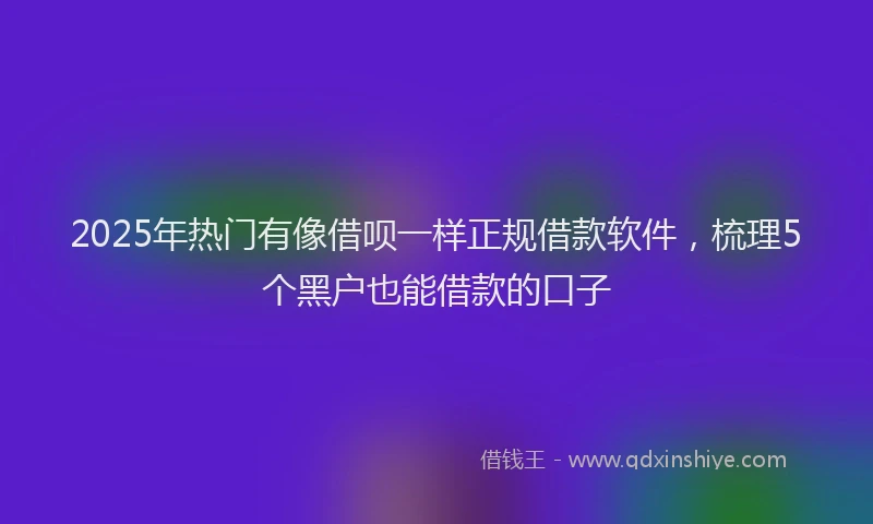 2025年热门有像借呗一样正规借款软件，梳理5个黑户也能借款的口子