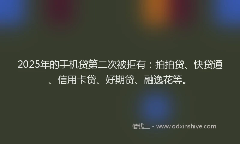 2025年的手机贷第二次被拒有：拍拍贷、快贷通、信用卡贷、好期贷、融逸花等。