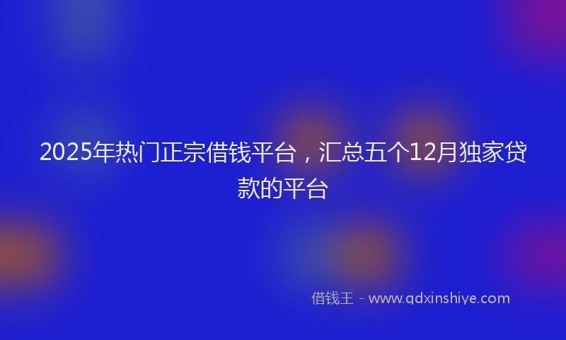 2025年热门正宗借钱平台，汇总五个12月独家贷款的平台