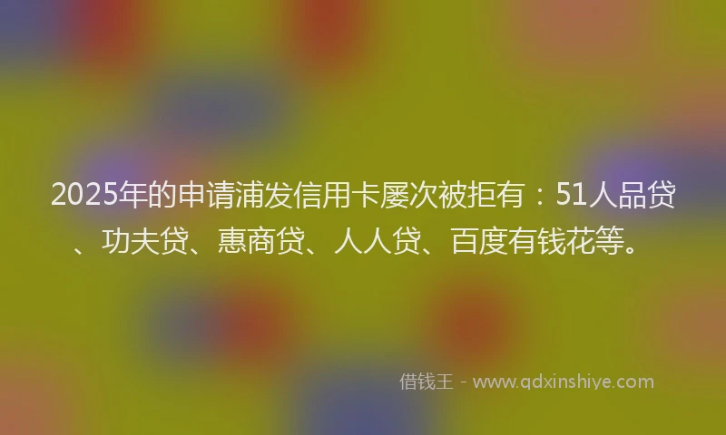 2025年的申请浦发信用卡屡次被拒有：51人品贷、功夫贷、惠商贷、人人贷、百度有钱花等。