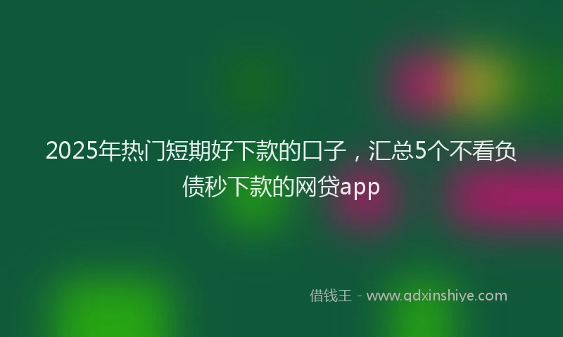 2025年热门短期好下款的口子，汇总5个不看负债秒下款的网贷app