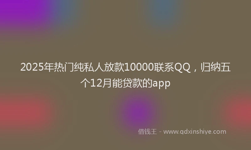 2025年热门纯私人放款10000联系QQ，归纳五个12月能贷款的app