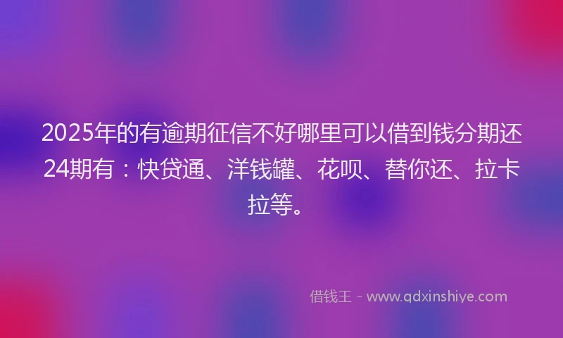 2025年的有逾期征信不好哪里可以借到钱分期还24期有：快贷通、洋钱罐、花呗、替你还、拉卡拉等。