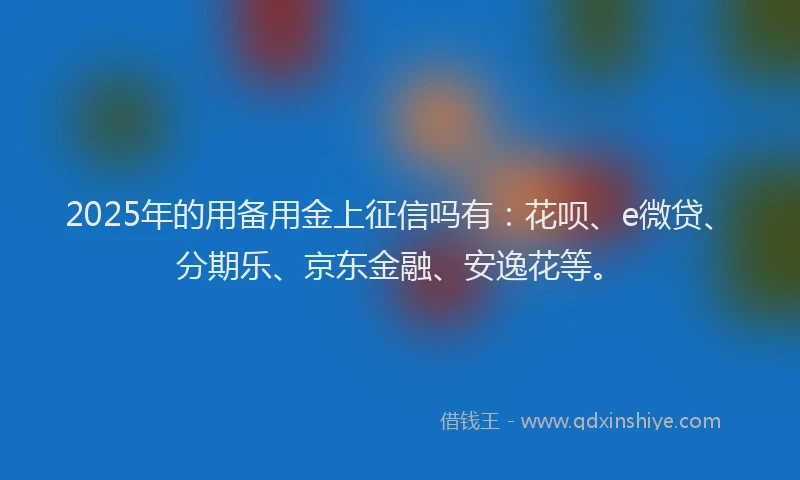 2025年的用备用金上征信吗有：花呗、e微贷、分期乐、京东金融、安逸花等。