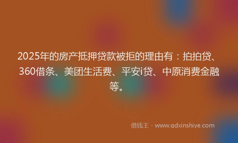 2025年的房产抵押贷款被拒的理由有:拍拍贷、360借条、美团生活费、平安i贷、中原消费金融等。