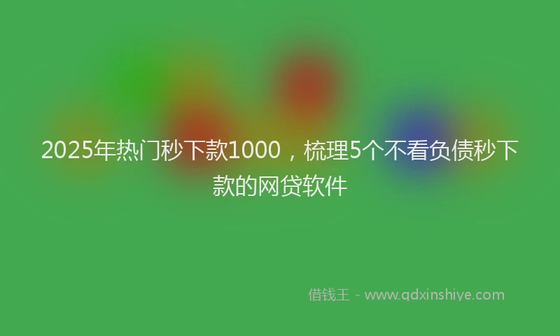 2025年热门秒下款1000，梳理5个不看负债秒下款的网贷软件