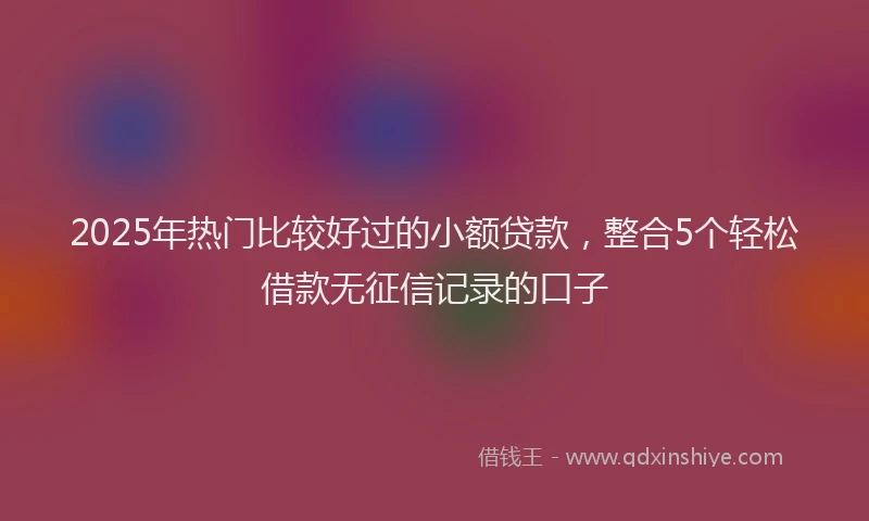 2025年热门比较好过的小额贷款，整合5个轻松借款无征信记录的口子