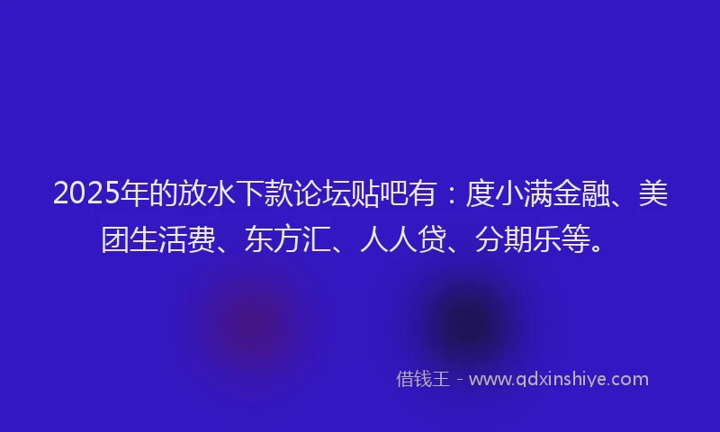 2025年的放水下款论坛贴吧有：度小满金融、美团生活费、东方汇、人人贷、分期乐等。