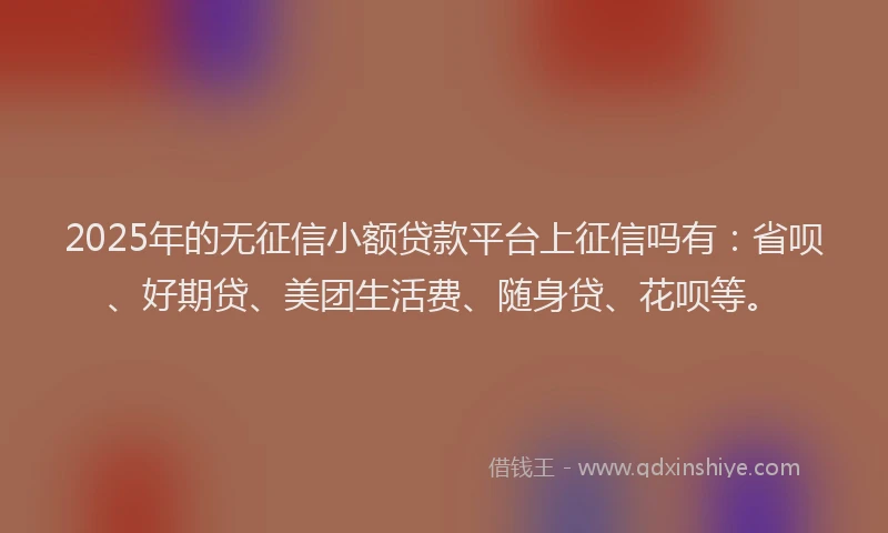 2025年的无征信小额贷款平台上征信吗有：省呗、好期贷、美团生活费、随身贷、花呗等。