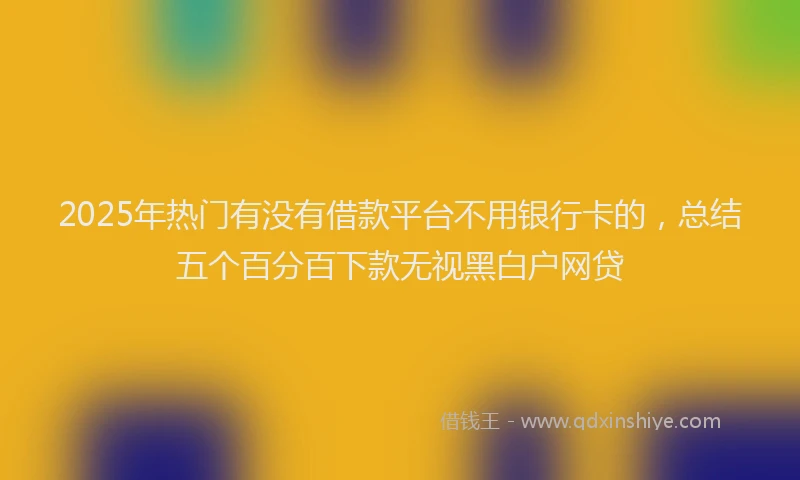 2025年热门有没有借款平台不用银行卡的，总结五个百分百下款无视黑白户网贷