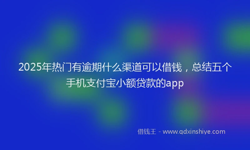 2025年热门有逾期什么渠道可以借钱，总结五个手机支付宝小额贷款的app