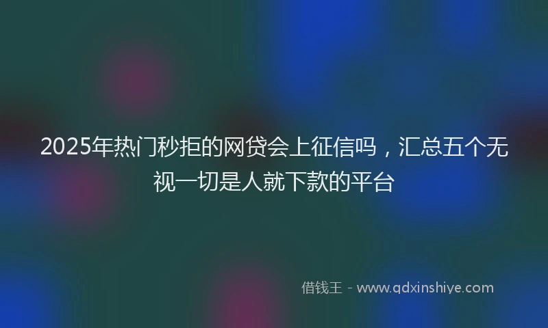 2025年热门秒拒的网贷会上征信吗，汇总五个无视一切是人就下款的平台