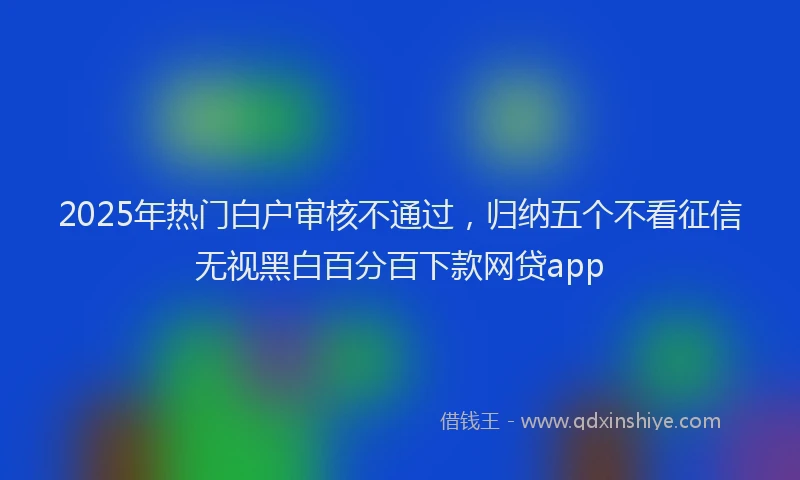 2025年热门白户审核不通过，归纳五个不看征信无视黑白百分百下款网贷app