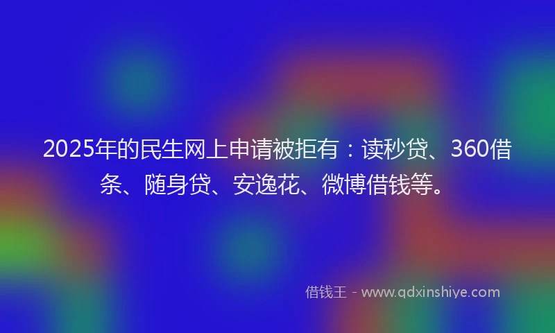 2025年的民生网上申请被拒有：读秒贷、360借条、随身贷、安逸花、微博借钱等。