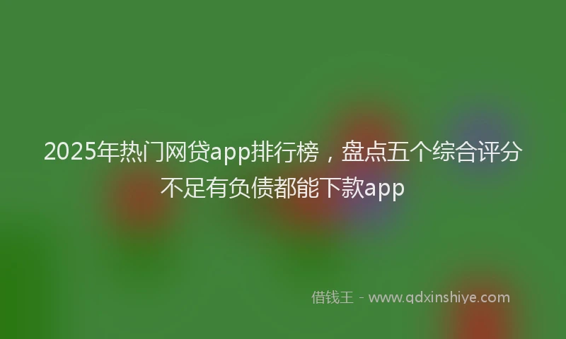 2025年热门网贷app排行榜，盘点五个综合评分不足有负债都能下款app