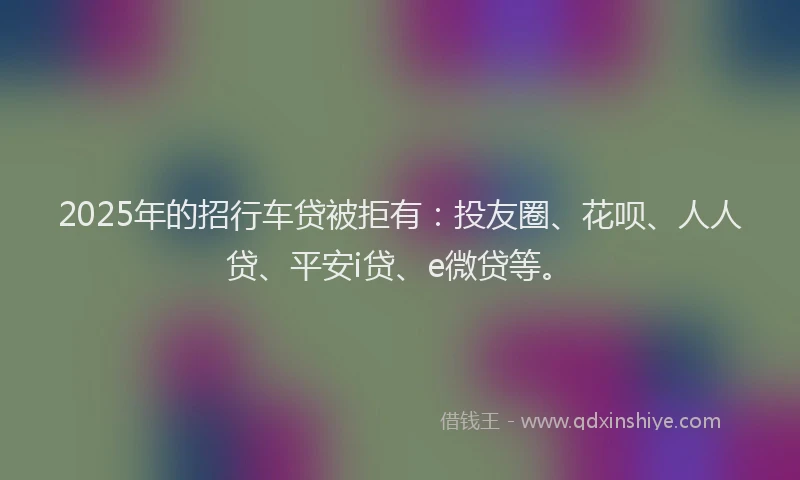 2025年的招行车贷被拒有：投友圈、花呗、人人贷、平安i贷、e微贷等。