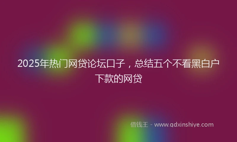 2025年热门网贷论坛口子，总结五个不看黑白户下款的网贷