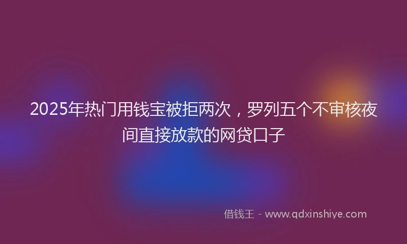 2025年热门用钱宝被拒两次，罗列五个不审核夜间直接放款的网贷口子
