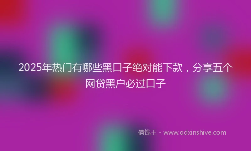 2025年热门有哪些黑口子绝对能下款，分享五个网贷黑户必过口子