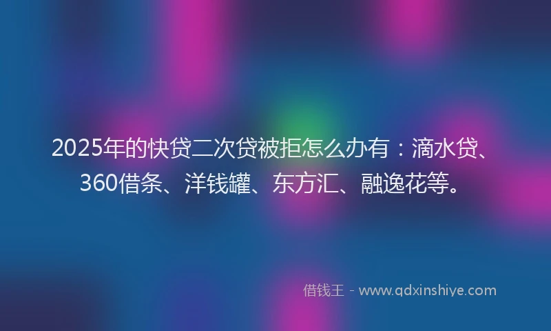 2025年的快贷二次贷被拒怎么办有：滴水贷、360借条、洋钱罐、东方汇、融逸花等。