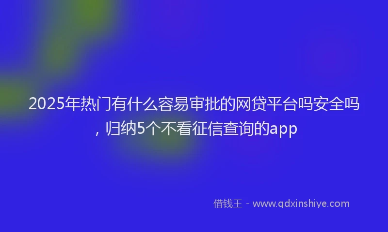 2025年热门有什么容易审批的网贷平台吗安全吗，归纳5个不看征信查询的app