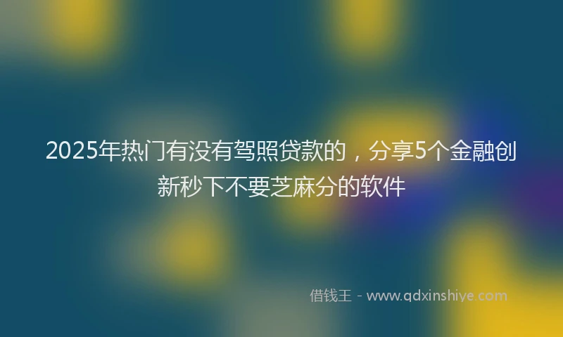 2025年热门有没有驾照贷款的，分享5个金融创新秒下不要芝麻分的软件
