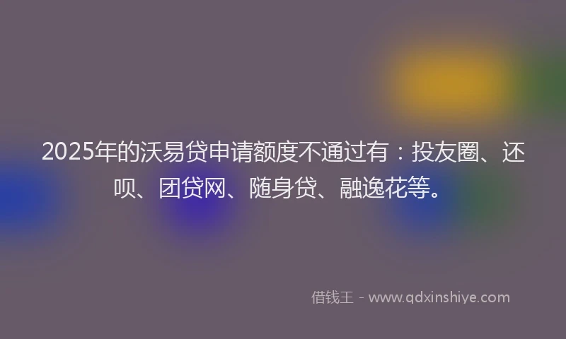 2025年的沃易贷申请额度不通过有：投友圈、还呗、团贷网、随身贷、融逸花等。