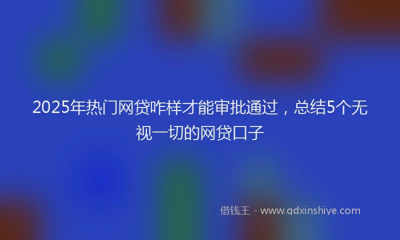 2025年热门网贷咋样才能审批通过，总结5个无视一切的网贷口子