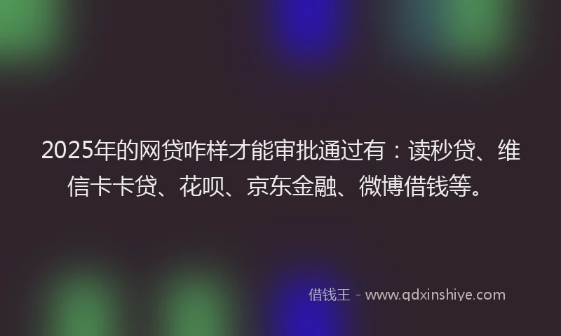 2025年的网贷咋样才能审批通过有：读秒贷、维信卡卡贷、花呗、京东金融、微博借钱等。