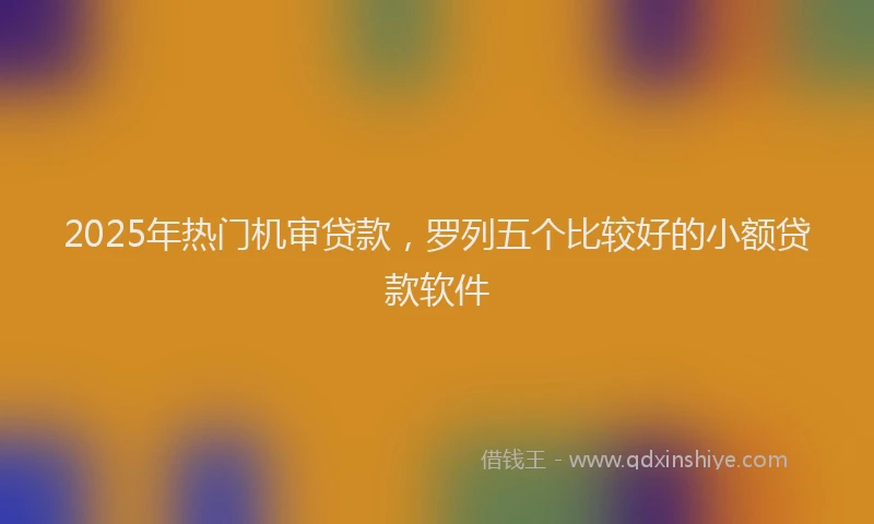 2025年热门机审贷款，罗列五个比较好的小额贷款软件