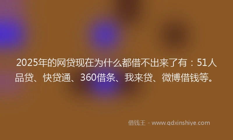 2025年的网贷现在为什么都借不出来了有：51人品贷、快贷通、360借条、我来贷、微博借钱等。