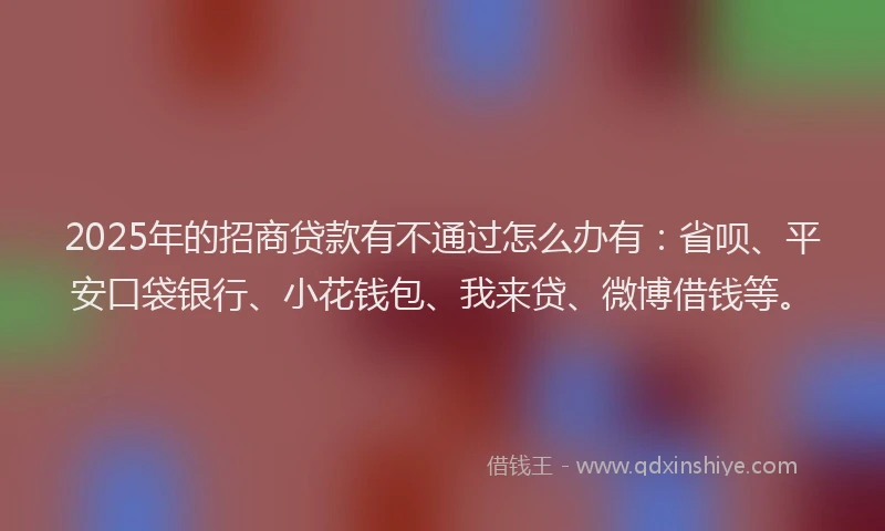 2025年的招商贷款有不通过怎么办有：省呗、平安口袋银行、小花钱包、我来贷、微博借钱等。
