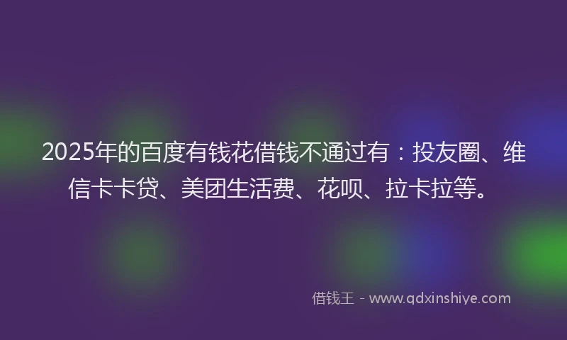 2025年的百度有钱花借钱不通过有：投友圈、维信卡卡贷、美团生活费、花呗、拉卡拉等。