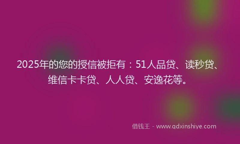 2025年的您的授信被拒有：51人品贷、读秒贷、维信卡卡贷、人人贷、安逸花等。