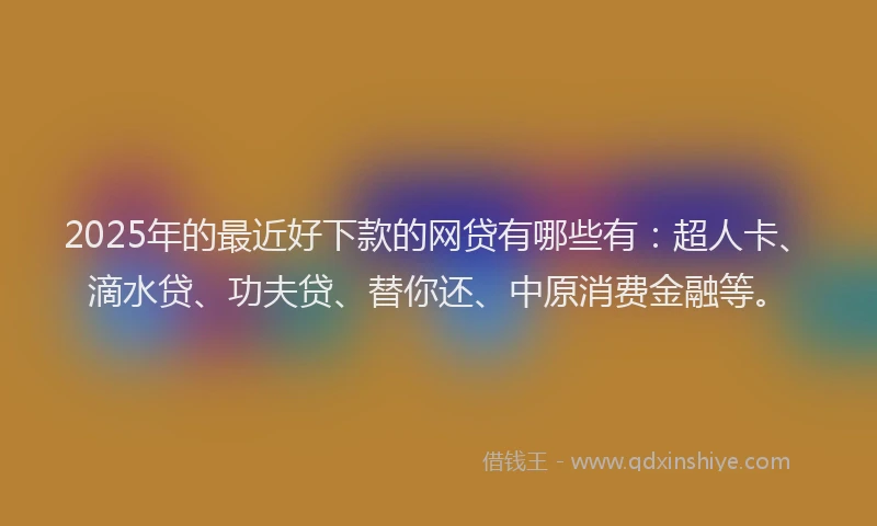 2025年的最近好下款的网贷有哪些有：超人卡、滴水贷、功夫贷、替你还、中原消费金融等。