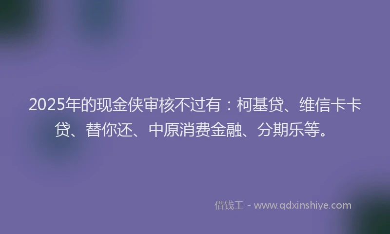 2025年的现金侠审核不过有：柯基贷、维信卡卡贷、替你还、中原消费金融、分期乐等。