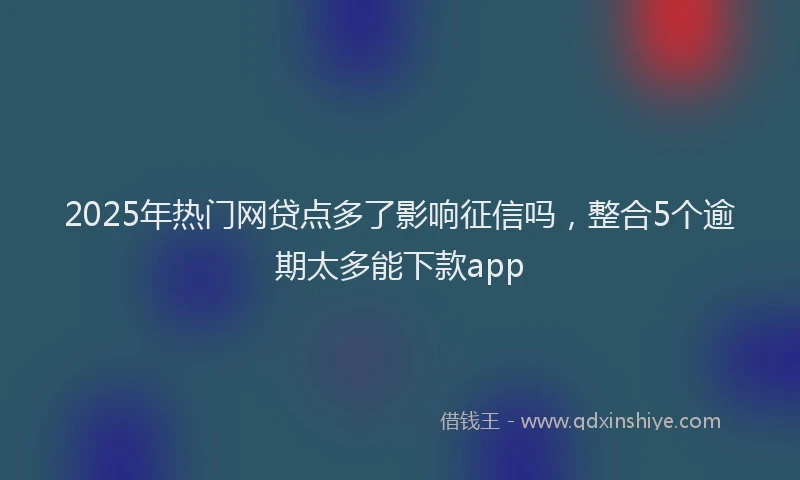 2025年热门网贷点多了影响征信吗，整合5个逾期太多能下款app