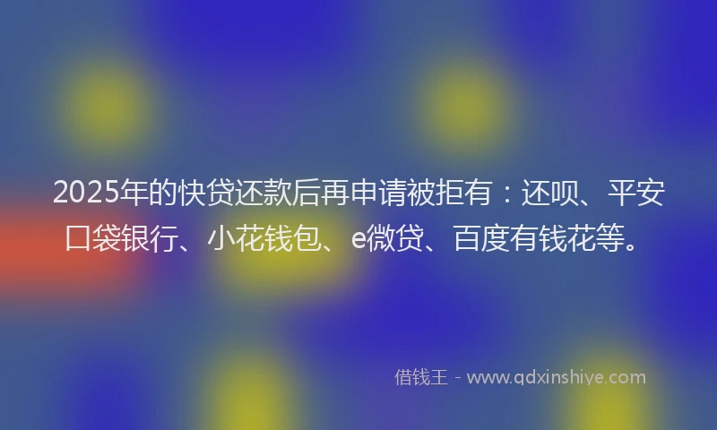 2025年的快贷还款后再申请被拒有：还呗、平安口袋银行、小花钱包、e微贷、百度有钱花等。