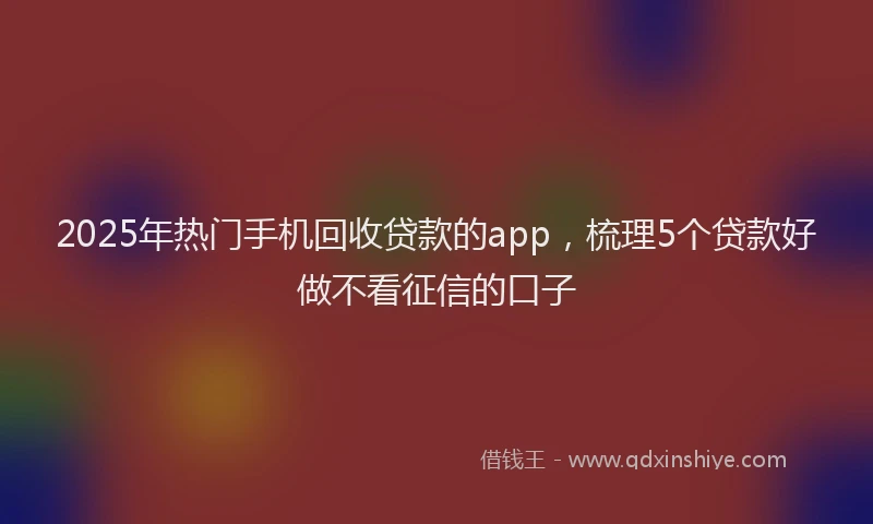 2025年热门手机回收贷款的app，梳理5个贷款好做不看征信的口子