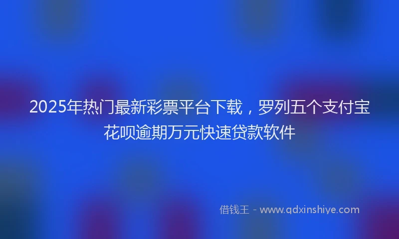 2025年热门最新彩票平台下载，罗列五个支付宝花呗逾期万元快速贷款软件