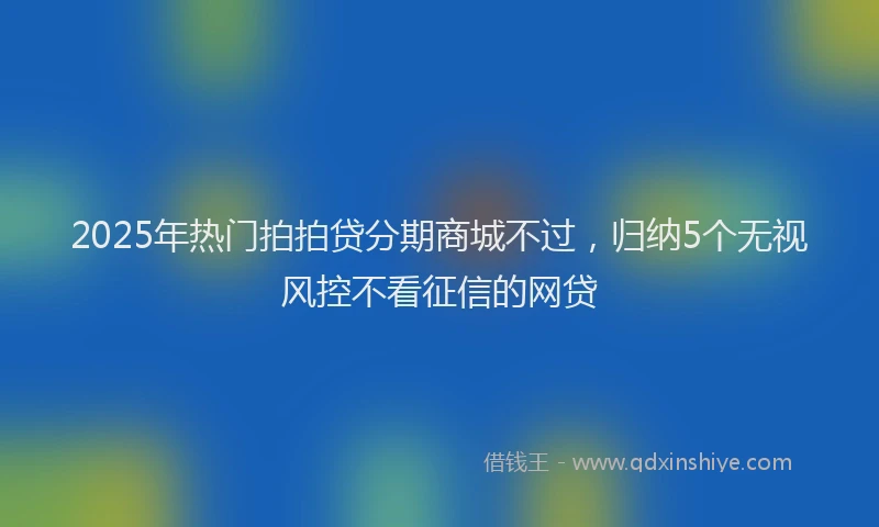 2025年热门拍拍贷分期商城不过，归纳5个无视风控不看征信的网贷