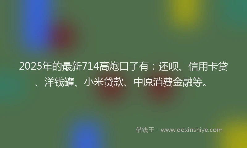2025年的最新714高炮口子有：还呗、信用卡贷、洋钱罐、小米贷款、中原消费金融等。