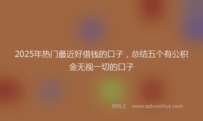 2025年热门最近好借钱的口子，总结五个有公积金无视一切的口子