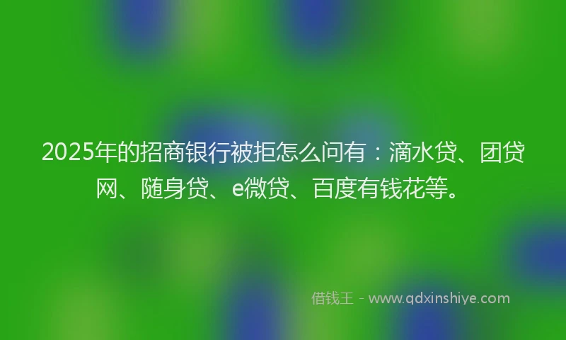 2025年的招商银行被拒怎么问有：滴水贷、团贷网、随身贷、e微贷、百度有钱花等。