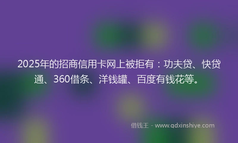 2025年的招商信用卡网上被拒有：功夫贷、快贷通、360借条、洋钱罐、百度有钱花等。