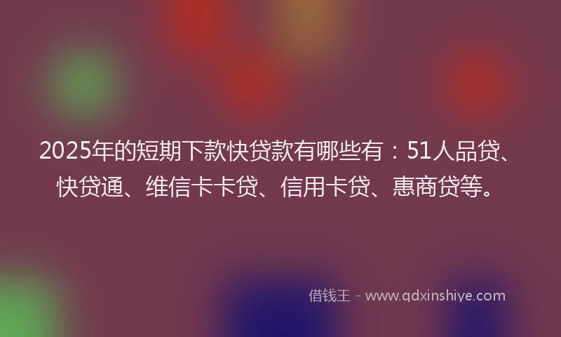 2025年的短期下款快贷款有哪些有：51人品贷、快贷通、维信卡卡贷、信用卡贷、惠商贷等。